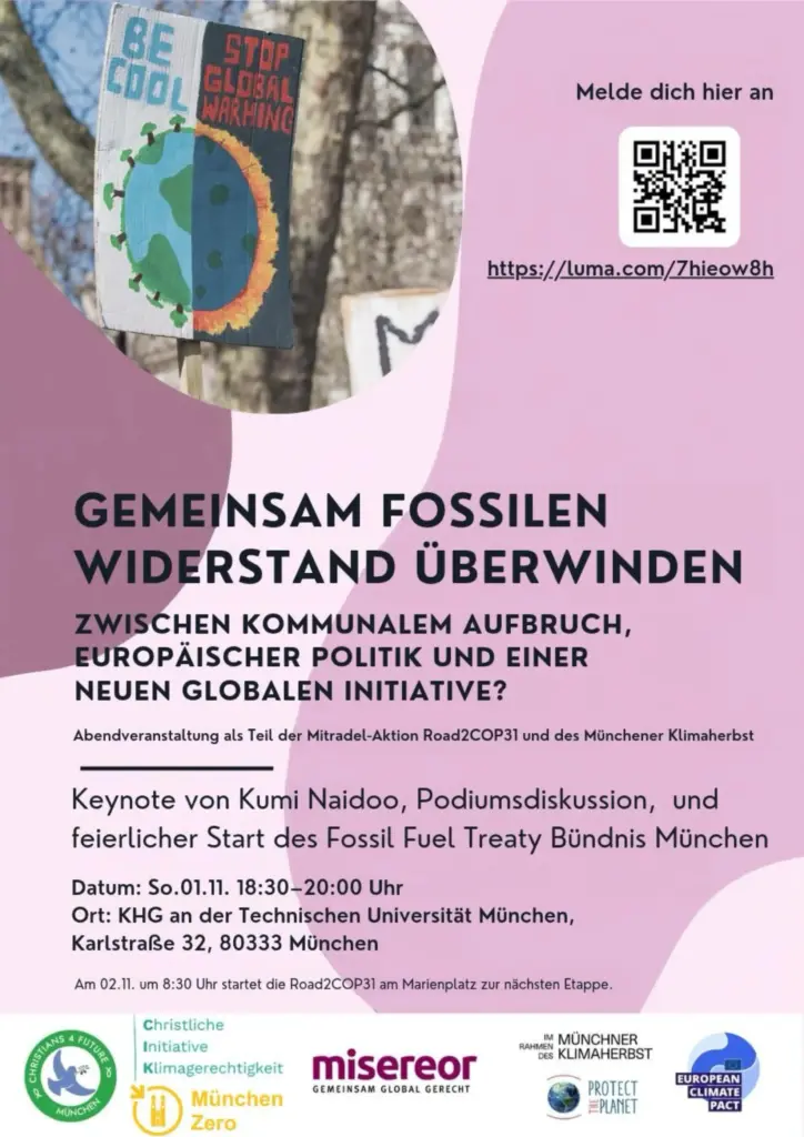 Das Bild zeigt ein Plakat. Text: GEMEINSAM FOSSILEN WIDERSTAND ÜBERWINDEN
ZWISCHEN KOMMUNALEM AUFBRUCH, EUROPÄISCHER POLITIK UND EINER NEUEN GLOBALEN INITIATIVE?
Abendveranstaltung als Teil der Mitradel-Aktion Road2COP31 und des Münchener Klimaherbst
Keynote von Kumi Naidoo, Podiumsdiskussion, und feierlicher Start des Fossil Fuel Treaty Bündnis München
Datum: So.01.11. 18:30-20:00 Uhr
Ort: KHG an der Technischen Universität München, Karlstraße 32, 80333 München
Am 02.11. um 8:30 Uhr startet die Road2COP31 am Marienplatz zur nächsten Etappe.