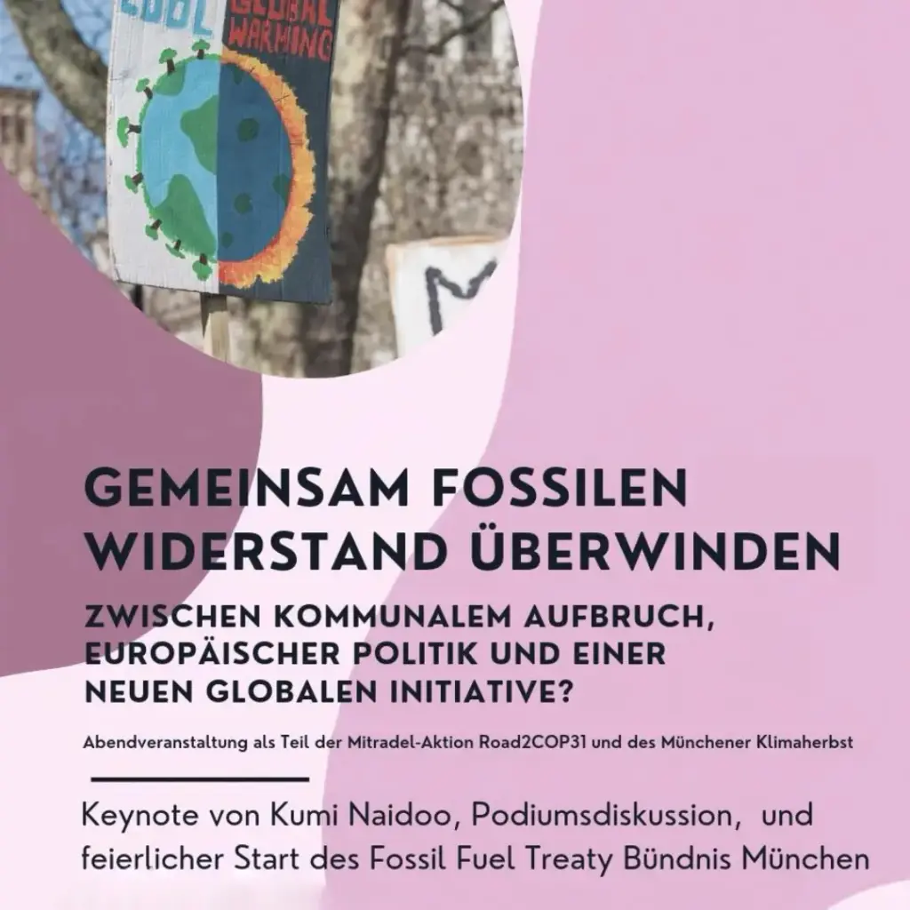 Das Bild zeigt ein Plakat. Text: GEMEINSAM FOSSILEN WIDERSTAND ÜBERWINDEN ZWISCHEN KOMMUNALEM AUFBRUCH, EUROPÄISCHER POLITIK UND EINER NEUEN GLOBALEN INITIATIVE? Abendveranstaltung als Teil der Mitradel-Aktion Road2COP31 und des Münchener Klimaherbst Keynote von Kumi Naidoo, Podiumsdiskussion, und feierlicher Start des Fossil Fuel Treaty Bündnis München Datum: So.01.11. 18:30-20:00 Uhr Ort: KHG an der Technischen Universität München, Karlstraße 32, 80333 München Am 02.11. um 8:30 Uhr startet die Road2COP31 am Marienplatz zur nächsten Etappe.